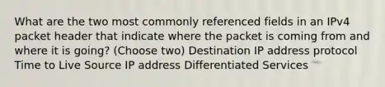 What are the two most commonly referenced fields in an IPv4 packet header that indicate where the packet is coming from and where it is going? (Choose two) Destination IP address protocol Time to Live Source IP address Differentiated Services