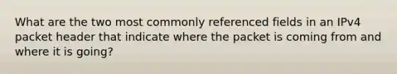 What are the two most commonly referenced fields in an IPv4 packet header that indicate where the packet is coming from and where it is going?