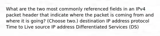 What are the two most commonly referenced fields in an IPv4 packet header that indicate where the packet is coming from and where it is going? (Choose two.) destination IP address protocol Time to Live source IP address Differentiated Services (DS)