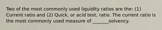 Two of the most commonly used liquidity ratios are the: (1) Current ratio and (2) Quick, or acid test, ratio. The current ratio is the most commonly used measure of _______solvency.