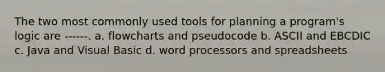 The two most commonly used tools for planning a program's logic are ------. a. flowcharts and pseudocode b. ASCII and EBCDIC c. Java and Visual Basic d. word processors and spreadsheets