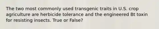 The two most commonly used transgenic traits in U.S. crop agriculture are herbicide tolerance and the engineered Bt toxin for resisting insects. True or False?