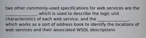 two other commonly-used specifications for web services are the _______________, which is used to describe the logic unit characteristics of each web service, and the _______________, which works as a sort of address book to identify the locations of web services and their associated WSDL descriptions