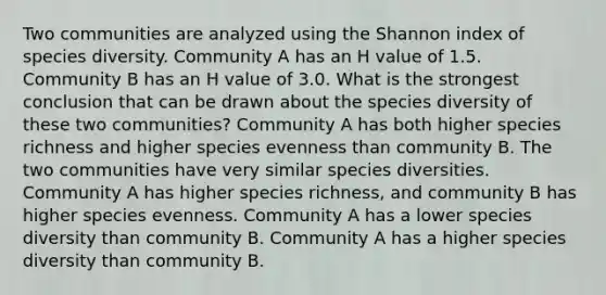 Two communities are analyzed using the Shannon index of species diversity. Community A has an H value of 1.5. Community B has an H value of 3.0. What is the strongest conclusion that can be drawn about the species diversity of these two communities? Community A has both higher species richness and higher species evenness than community B. The two communities have very similar species diversities. Community A has higher species richness, and community B has higher species evenness. Community A has a lower species diversity than community B. Community A has a higher species diversity than community B.