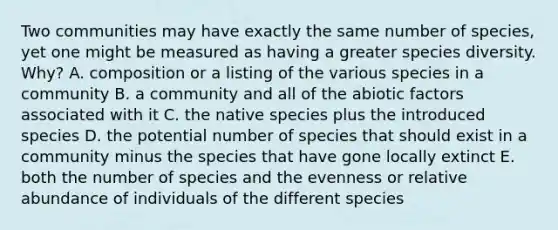 Two communities may have exactly the same number of species, yet one might be measured as having a greater species diversity. Why? A. composition or a listing of the various species in a community B. a community and all of the abiotic factors associated with it C. the native species plus the introduced species D. the potential number of species that should exist in a community minus the species that have gone locally extinct E. both the number of species and the evenness or relative abundance of individuals of the different species