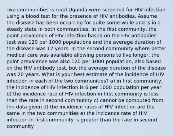 Two communities is rural Uganda were screened for HIV infection using a blood test for the presence of HIV antibodies. Assume the disease has been occurring for quite some while and is in a steady state in both communities. In the first community, the point prevalence of HIV infection based on the HIV antibodies test was 120 per 1000 populations and the average duration of the disease was 12 years. In the second community where better medical care was available allowing persons to live longer, the point prevalence was also 120 per 1000 population, also based on the HIV antibody test, but the average duration of the disease was 20 years. What is your best estimate of the incidence of HIV infection in each of the two communities? a) in first community, the incidence of HIV infection is 6 per 1000 population per year b) the incidence rate of HIV infection in first community is less than the rate in second community c) cannot be computed from the data given d) the incidence rates of HIV infection are the same in the two communities e) the incidence rate of HIV infection in first community is greater than the rate in second community