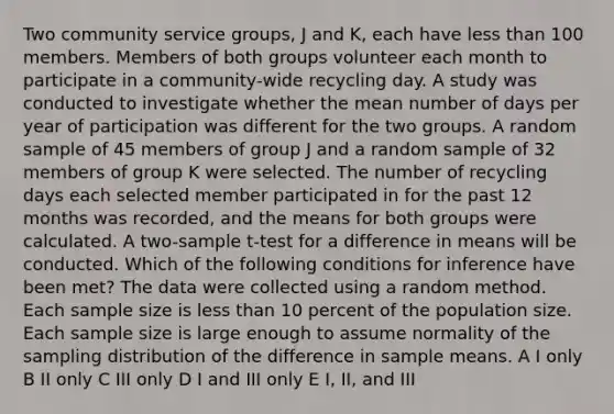 Two community service groups, J and K, each have less than 100 members. Members of both groups volunteer each month to participate in a community-wide recycling day. A study was conducted to investigate whether the mean number of days per year of participation was different for the two groups. A random sample of 45 members of group J and a random sample of 32 members of group K were selected. The number of recycling days each selected member participated in for the past 12 months was recorded, and the means for both groups were calculated. A two-sample t-test for a difference in means will be conducted. Which of the following conditions for inference have been met? The data were collected using a random method. Each sample size is less than 10 percent of the population size. Each sample size is large enough to assume normality of the sampling distribution of the difference in sample means. A I only B II only C III only D I and III only E I, II, and III