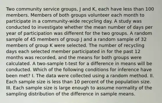 Two community service groups, J and K, each have <a href='https://www.questionai.com/knowledge/k7BtlYpAMX-less-than' class='anchor-knowledge'>less than</a> 100 members. Members of both groups volunteer each month to participate in a community-wide recycling day. A study was conducted to investigate whether the mean number of days per year of participation was different for the two groups. A random sample of 45 members of group J and a random sample of 32 members of group K were selected. The number of recycling days each selected member participated in for the past 12 months was recorded, and the means for both groups were calculated. A two-sample t-test for a difference in means will be conducted. Which of the following conditions for inference have been met? I. The data were collected using a random method. II. Each sample size is less than 10 percent of the population size. III. Each sample size is large enough to assume normality of the sampling distribution of the difference in sample means.