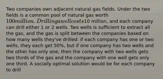 Two companies own adjacent natural gas fields. Under the two fields is a common pool of natural gas worth 100 million. Drilling a well costs10 million, and each company can drill either 1 or 2 wells. Two wells is sufficient to extract all the gas, and the gas is split between the companies based on how many wells they've drilled: if each company has one or two wells, they each get 50%, but if one company has two wells and the other has only one, then the company with two wells gets two thirds of the gas and the company with one well gets only one third. A socially optimal solution would be for each company to drill