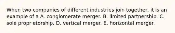 When two companies of different industries join together, it is an example of a A. conglomerate merger. B. limited partnership. C. sole proprietorship. D. vertical merger. E. horizontal merger.