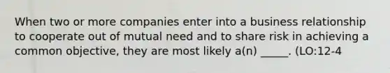 When two or more companies enter into a business relationship to cooperate out of mutual need and to share risk in achieving a common objective, they are most likely a(n) _____. (LO:12-4