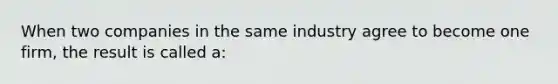 When two companies in the same industry agree to become one firm, the result is called a: