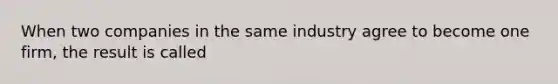 When two companies in the same industry agree to become one firm, the result is called