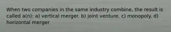 When two companies in the same industry combine, the result is called a(n): a) vertical merger. b) joint venture. c) monopoly. d) horizontal merger