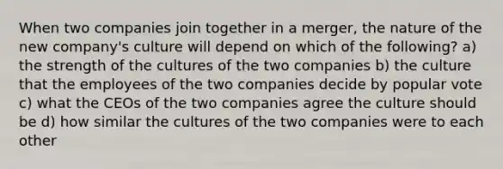 When two companies join together in a merger, the nature of the new company's culture will depend on which of the following? a) the strength of the cultures of the two companies b) the culture that the employees of the two companies decide by popular vote c) what the CEOs of the two companies agree the culture should be d) how similar the cultures of the two companies were to each other