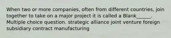 When two or more companies, often from different countries, join together to take on a major project it is called a Blank______. Multiple choice question. strategic alliance joint venture foreign subsidiary contract manufacturing