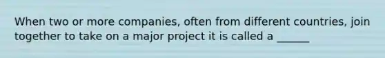 When two or more companies, often from different countries, join together to take on a major project it is called a ______