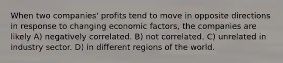 When two companies' profits tend to move in opposite directions in response to changing economic factors, the companies are likely A) negatively correlated. B) not correlated. C) unrelated in industry sector. D) in different regions of the world.