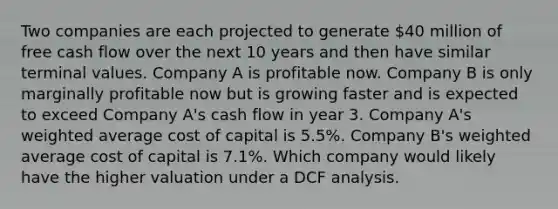 Two companies are each projected to generate 40 million of free cash flow over the next 10 years and then have similar terminal values. Company A is profitable now. Company B is only marginally profitable now but is growing faster and is expected to exceed Company A's cash flow in year 3. Company A's weighted average cost of capital is 5.5%. Company B's weighted average cost of capital is 7.1%. Which company would likely have the higher valuation under a DCF analysis.