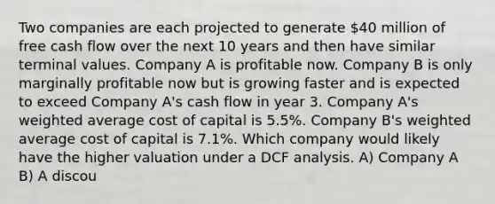 Two companies are each projected to generate 40 million of free cash flow over the next 10 years and then have similar terminal values. Company A is profitable now. Company B is only marginally profitable now but is growing faster and is expected to exceed Company A's cash flow in year 3. Company A's weighted average cost of capital is 5.5%. Company B's weighted average cost of capital is 7.1%. Which company would likely have the higher valuation under a DCF analysis. A) Company A B) A discou