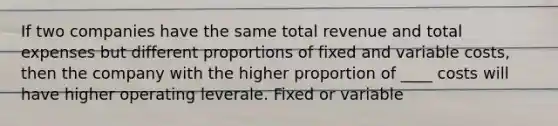 If two companies have the same total revenue and total expenses but different proportions of fixed and variable costs, then the company with the higher proportion of ____ costs will have higher operating leverale. Fixed or variable