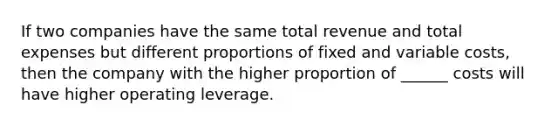 If two companies have the same total revenue and total expenses but different proportions of fixed and variable costs, then the company with the higher proportion of ______ costs will have higher operating leverage.