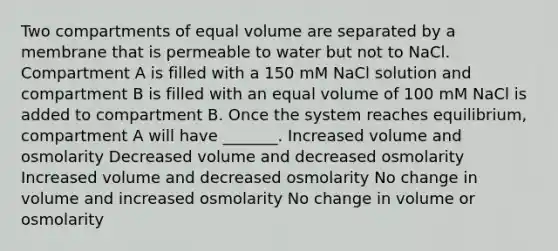 Two compartments of equal volume are separated by a membrane that is permeable to water but not to NaCl. Compartment A is filled with a 150 mM NaCl solution and compartment B is filled with an equal volume of 100 mM NaCl is added to compartment B. Once the system reaches equilibrium, compartment A will have _______. Increased volume and osmolarity Decreased volume and decreased osmolarity Increased volume and decreased osmolarity No change in volume and increased osmolarity No change in volume or osmolarity