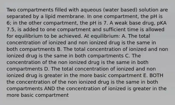 Two compartments filled with aqueous (water based) solution are separated by a lipid membrane. In one compartment, the pH is 6; in the other compartment, the pH is 7. A weak base drug, pKA 7.5, is added to one compartment and sufficient time is allowed for equilibrium to be achieved. At equilibrium: A. The total concentration of ionized and non ionized drug is the same in both compartments B. The total concentration of ionized and non ionized drug is the same in both compartments C. The concentration of the non ionized drug is the same in both compartments D. The total concentration of ionized and non ionized drug is greater in the more basic compartment E. BOTH the concentration of the non ionized drug is the same in both compartments AND the concentration of ionized is greater in the more basic compartment