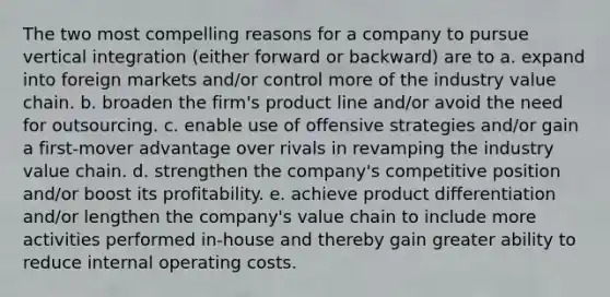 The two most compelling reasons for a company to pursue vertical integration (either forward or backward) are to a. expand into foreign markets and/or control more of the industry value chain. b. broaden the firm's product line and/or avoid the need for outsourcing. c. enable use of offensive strategies and/or gain a first-mover advantage over rivals in revamping the industry value chain. d. strengthen the company's competitive position and/or boost its profitability. e. achieve product differentiation and/or lengthen the company's value chain to include more activities performed in-house and thereby gain greater ability to reduce internal operating costs.