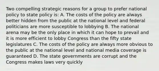 Two compelling strategic reasons for a group to prefer national policy to state policy is: A. The costs of the policy are always better hidden from the public at the national level and federal politicians are more susceptible to lobbying B. The national arena may be the only place in which it can hope to prevail and it is more efficient to lobby Congress than the fifty state legislatures C. The costs of the policy are always more obvious to the public at the national level and national media coverage is guaranteed D. The state governments are corrupt and the Congress makes laws very quickly