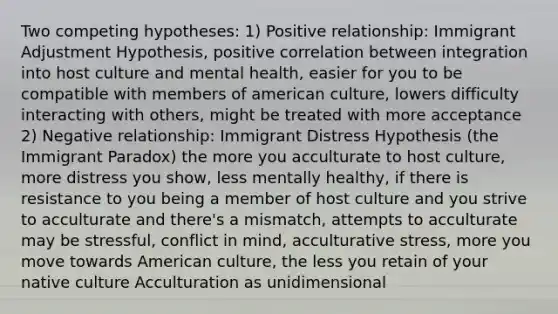 Two competing hypotheses: 1) Positive relationship: Immigrant Adjustment Hypothesis, positive correlation between integration into host culture and mental health, easier for you to be compatible with members of american culture, lowers difficulty interacting with others, might be treated with more acceptance 2) Negative relationship: Immigrant Distress Hypothesis (the Immigrant Paradox) the more you acculturate to host culture, more distress you show, less mentally healthy, if there is resistance to you being a member of host culture and you strive to acculturate and there's a mismatch, attempts to acculturate may be stressful, conflict in mind, acculturative stress, more you move towards American culture, the less you retain of your native culture Acculturation as unidimensional