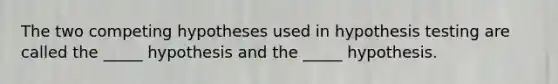 The two competing hypotheses used in hypothesis testing are called the _____ hypothesis and the _____ hypothesis.