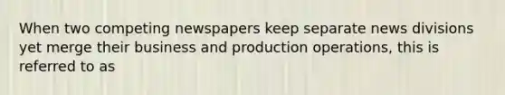 When two competing newspapers keep separate news divisions yet merge their business and production operations, this is referred to as