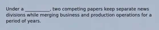 Under a ___________, two competing papers keep separate news divisions while merging business and production operations for a period of years.