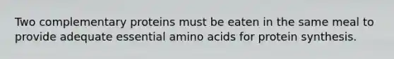 Two complementary proteins must be eaten in the same meal to provide adequate essential amino acids for protein synthesis.