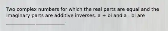 Two complex numbers for which the real parts are equal and the imaginary parts are additive inverses. a + bi and a - bi are ____________ ____________.