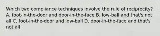 Which two compliance techniques involve the rule of reciprocity? A. foot-in-the-door and door-in-the-face B. low-ball and that's not all C. foot-in-the-door and low-ball D. door-in-the-face and that's not all