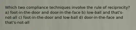 Which two compliance techniques involve the rule of reciprocity? a) foot-in-the-door and door-in-the-face b) low-ball and that's-not-all c) foot-in-the-door and low-ball d) door-in-the-face and that's-not-all