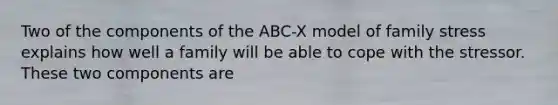 Two of the components of the ABC-X model of family stress explains how well a family will be able to cope with the stressor. These two components are