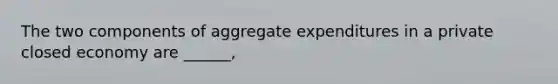 The two components of aggregate expenditures in a private closed economy are ______,