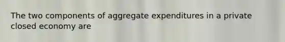 The two components of aggregate expenditures in a private closed economy are