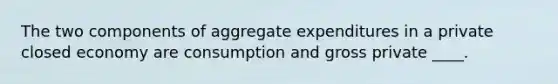 The two components of aggregate expenditures in a private closed economy are consumption and gross private ____.