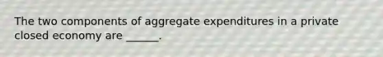 The two components of aggregate expenditures in a private closed economy are ______.