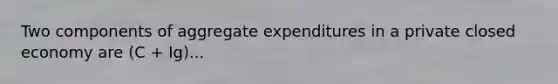 Two components of aggregate expenditures in a private closed economy are (C + Ig)...