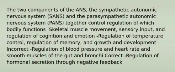 The two components of the ANS, the sympathetic autonomic nervous system (SANS) and the parasympathetic autonomic nervous system (PANS) together control regulation of which bodily functions -Skeletal muscle movement, sensory input, and regulation of cognition and emotion -Regulation of temperature control, regulation of memory, and growth and development Incorrect -Regulation of blood pressure and heart rate and smooth muscles of the gut and bronchi Correct -Regulation of hormonal secretion through negative feedback