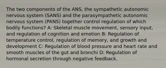 The two components of the ANS, the sympathetic autonomic nervous system (SANS) and the parasympathetic autonomic nervous system (PANS) together control regulation of which bodily functions? A: Skeletal muscle movement, sensory input, and regulation of cognition and emotion B: Regulation of temperature control, regulation of memory, and growth and development C: Regulation of blood pressure and heart rate and smooth muscles of the gut and bronchi D: Regulation of hormonal secretion through negative feedback.