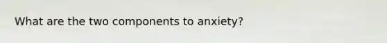 What are the two components to anxiety?