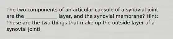 The two components of an articular capsule of a synovial joint are the _____________ layer, and the synovial membrane? Hint: These are the two things that make up the outside layer of a synovial joint!