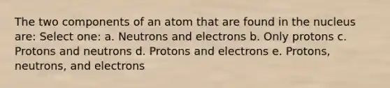 The two components of an atom that are found in the nucleus are: Select one: a. Neutrons and electrons b. Only protons c. Protons and neutrons d. Protons and electrons e. Protons, neutrons, and electrons