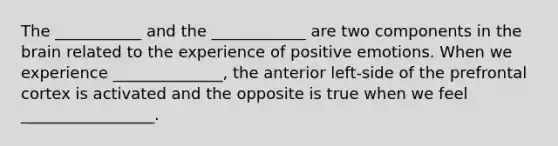 The ___________ and the ____________ are two components in <a href='https://www.questionai.com/knowledge/kLMtJeqKp6-the-brain' class='anchor-knowledge'>the brain</a> related to the experience of positive emotions. When we experience ______________, the anterior left-side of the prefrontal cortex is activated and the opposite is true when we feel _________________.